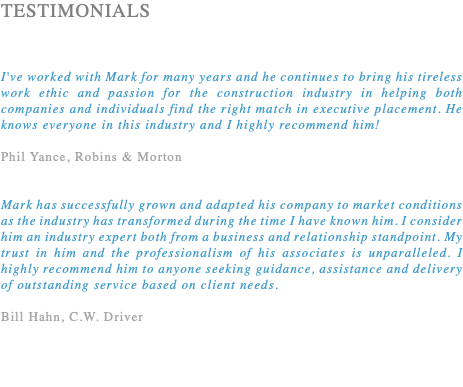 TESTIMONIALS I've worked with Mark for many years and he continues to bring his tireless work ethic and passion for the construction industry in helping both companies and individuals find the right match in executive placement. He knows everyone in this industry and I highly recommend him! Phil Yance, Robins & Morton Mark has successfully grown and adapted his company to market conditions as the industry has transformed during the time I have known him. I consider him an industry expert both from a business and relationship standpoint. My trust in him and the professionalism of his associates is unparalleled. I highly recommend him to anyone seeking guidance, assistance and delivery of outstanding service based on client needs. Bill Hahn, C.W. Driver